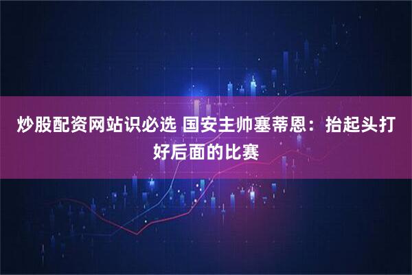 炒股配资网站识必选 国安主帅塞蒂恩：抬起头打好后面的比赛