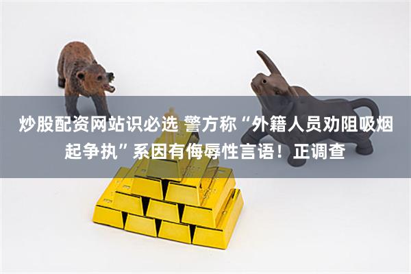 炒股配资网站识必选 警方称“外籍人员劝阻吸烟起争执”系因有侮辱性言语！正调查