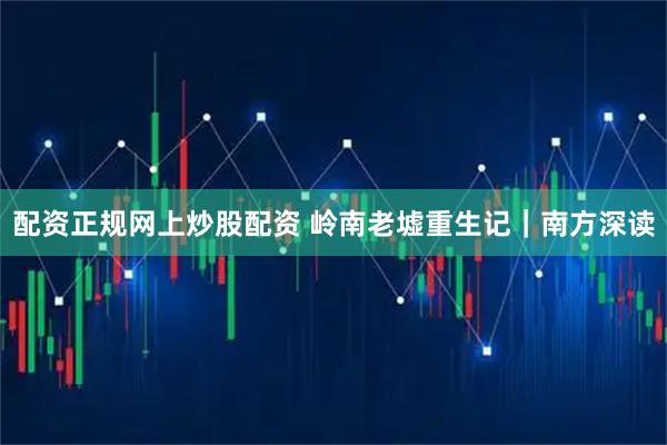 配资正规网上炒股配资 岭南老墟重生记｜南方深读