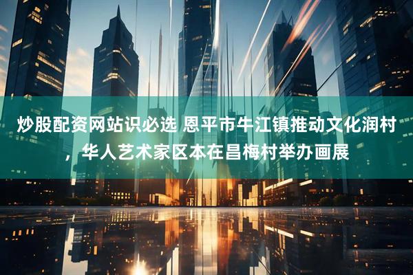 炒股配资网站识必选 恩平市牛江镇推动文化润村，华人艺术家区本在昌梅村举办画展