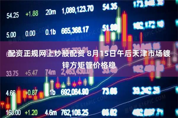 配资正规网上炒股配资 8月15日午后天津市场镀锌方矩管价格稳