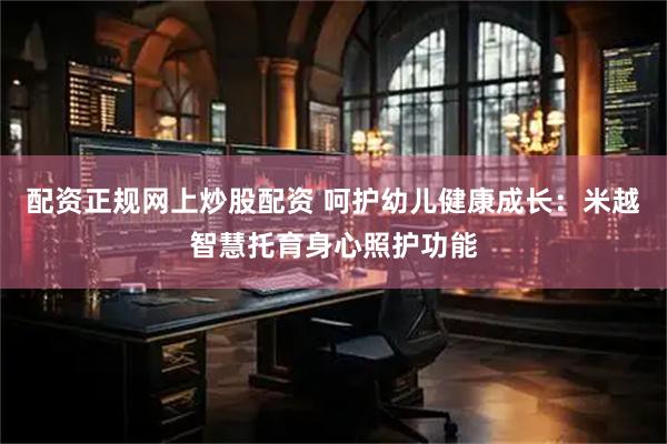 配资正规网上炒股配资 呵护幼儿健康成长：米越智慧托育身心照护功能
