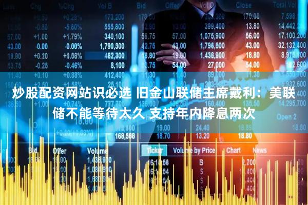 炒股配资网站识必选 旧金山联储主席戴利：美联储不能等待太久 支持年内降息两次
