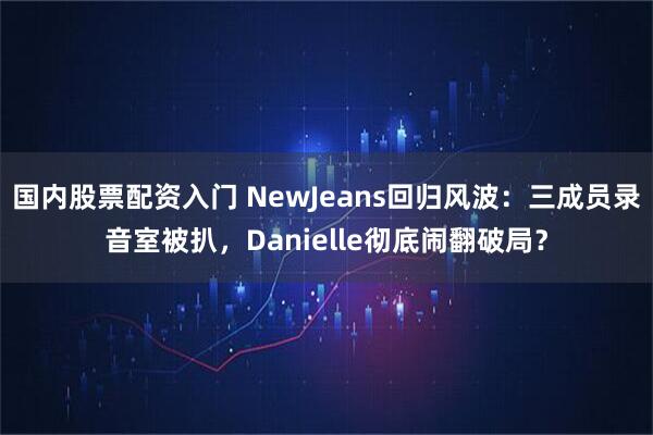 国内股票配资入门 NewJeans回归风波：三成员录音室被扒，Danielle彻底闹翻破局？