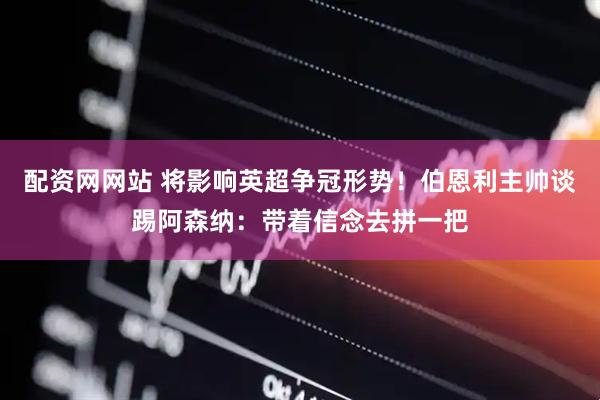 配资网网站 将影响英超争冠形势！伯恩利主帅谈踢阿森纳：带着信念去拼一把