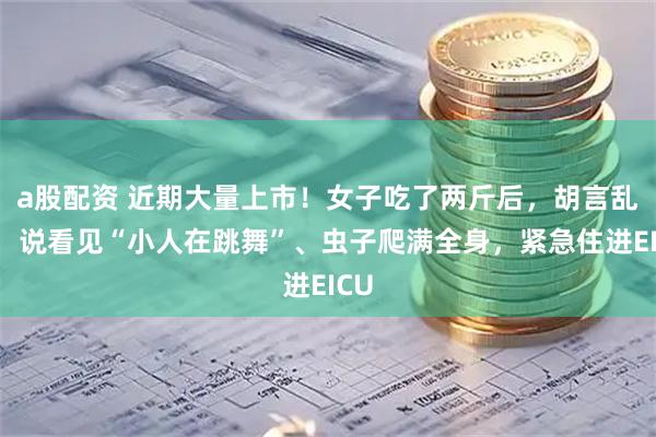 a股配资 近期大量上市！女子吃了两斤后，胡言乱语，说看见“小人在跳舞”、虫子爬满全身，紧急住进EICU