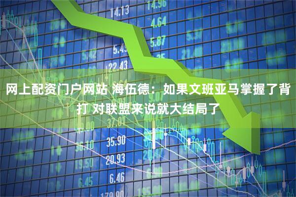 网上配资门户网站 海伍德：如果文班亚马掌握了背打 对联盟来说就大结局了