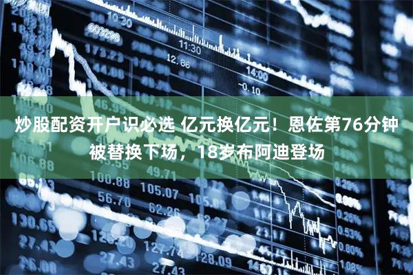 炒股配资开户识必选 亿元换亿元！恩佐第76分钟被替换下场，18岁布阿迪登场