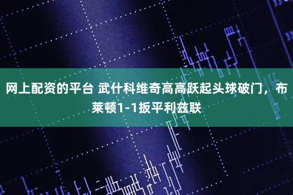 网上配资的平台 武什科维奇高高跃起头球破门，布莱顿1-1扳平利兹联