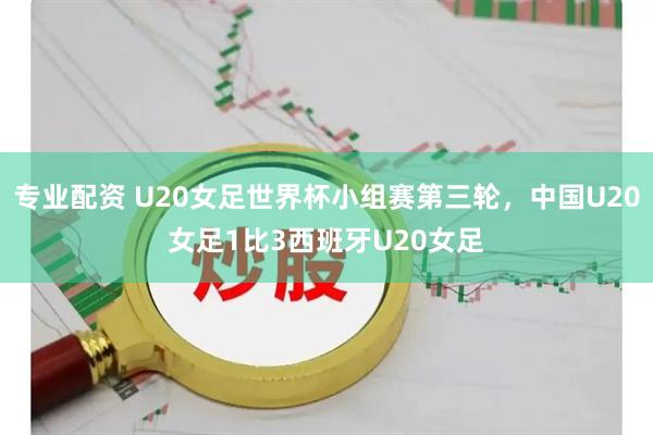 专业配资 U20女足世界杯小组赛第三轮，中国U20女足1比3西班牙U20女足