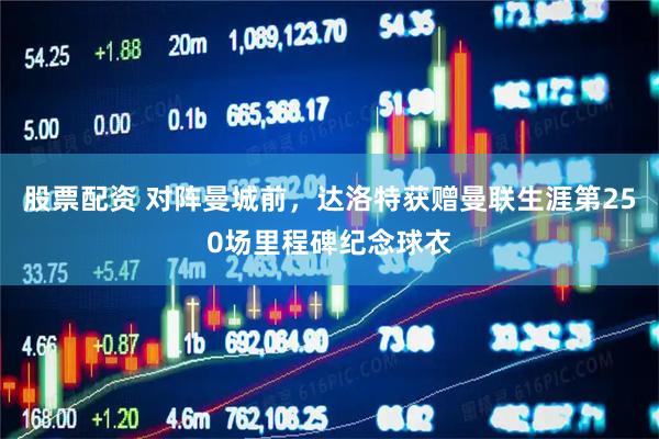 股票配资 对阵曼城前，达洛特获赠曼联生涯第250场里程碑纪念球衣
